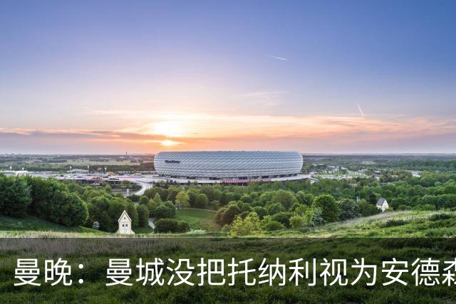 曼晚：曼城没把托纳利视为安德森的B计划，有机会同时签下两人